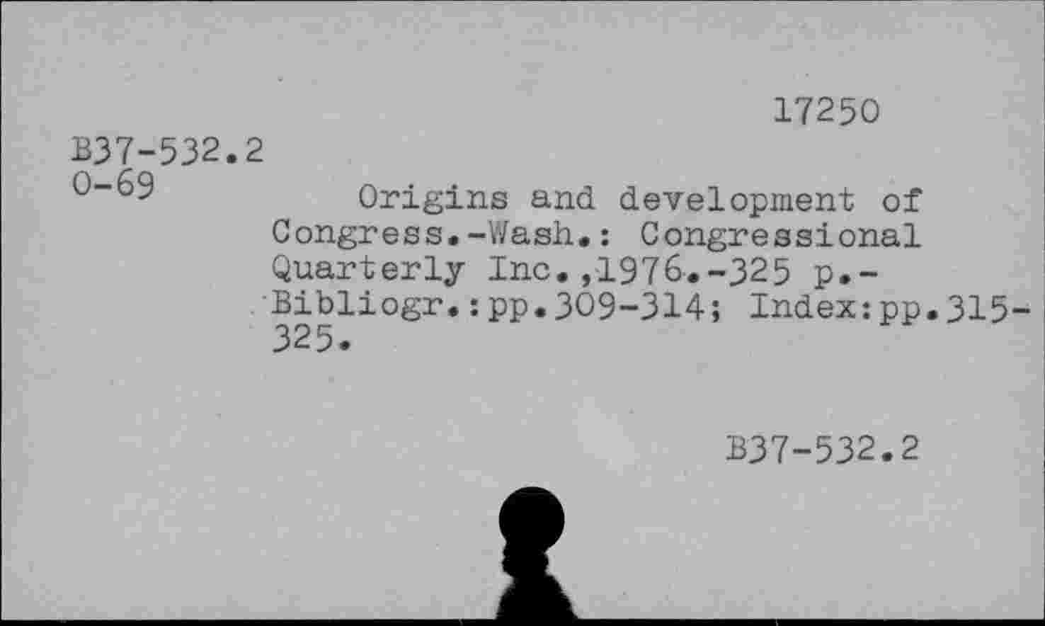 ﻿17250
B37-532.2
Origins and development of Congress.-Wash.: Congressional Quarterly Inc. ,1976-.-325 p.-Bibliogr.:pp.309-314; Index:pp.315-325.
B37-532.2